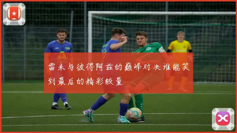 雷米与彼得阿兹的巅峰对决谁能笑到最后的精彩较量