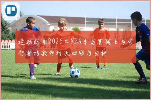 运动新闻2026年NBA季后赛骑士与步行者的激烈对决回顾与分析