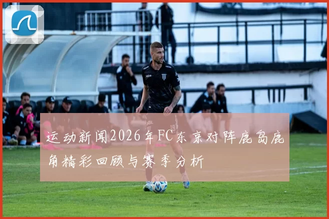 运动新闻2026年FC东京对阵鹿岛鹿角精彩回顾与赛季分析