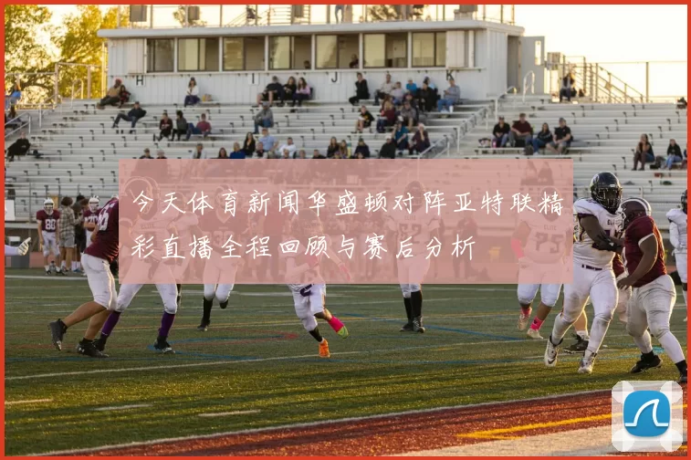 今天体育新闻华盛顿对阵亚特联精彩直播全程回顾与赛后分析