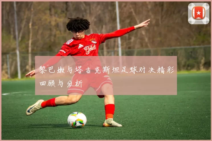 黎巴嫩与塔吉克斯坦足球对决精彩回顾与分析