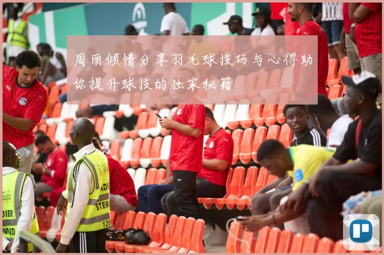 周丽倾情分享羽毛球技巧与心得助你提升球技的独家秘籍