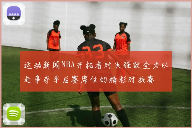 运动新闻NBA开拓者对决强敌全力以赴争夺季后赛席位的精彩对抗赛